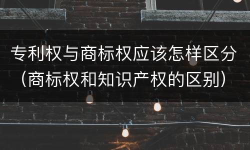 专利权与商标权应该怎样区分（商标权和知识产权的区别）