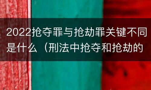 2022抢夺罪与抢劫罪关键不同是什么（刑法中抢夺和抢劫的区别）