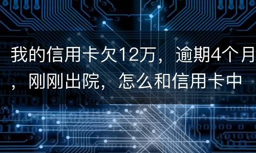 我的信用卡欠12万，逾期4个月，刚刚出院，怎么和信用卡中心解决