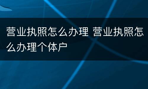 营业执照怎么办理 营业执照怎么办理个体户