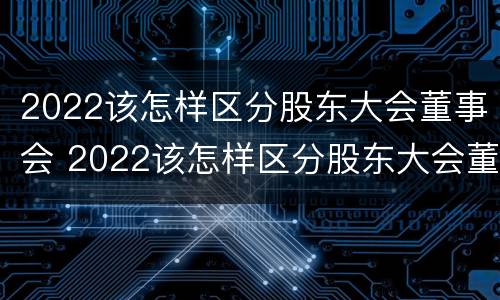 2022该怎样区分股东大会董事会 2022该怎样区分股东大会董事会成员