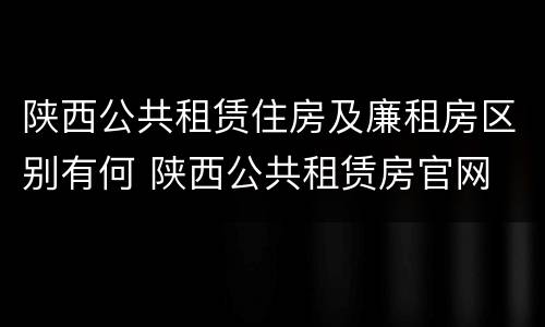 陕西公共租赁住房及廉租房区别有何 陕西公共租赁房官网