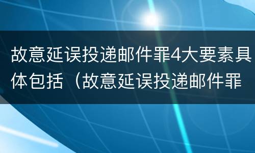 故意延误投递邮件罪4大要素具体包括（故意延误投递邮件罪4大要素具体包括哪些）