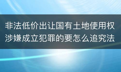 非法低价出让国有土地使用权涉嫌成立犯罪的要怎么追究法律责任