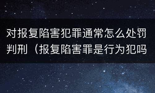 对报复陷害犯罪通常怎么处罚判刑（报复陷害罪是行为犯吗）