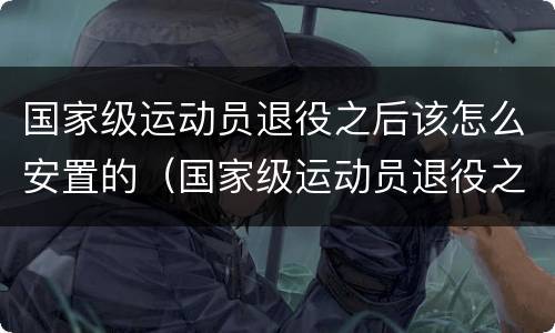 国家级运动员退役之后该怎么安置的（国家级运动员退役之后该怎么安置的呢）