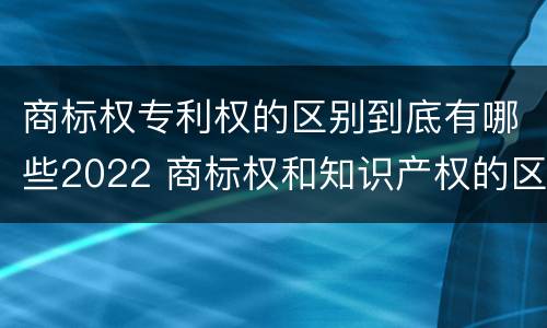 商标权专利权的区别到底有哪些2022 商标权和知识产权的区别