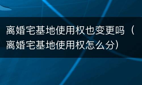 离婚宅基地使用权也变更吗（离婚宅基地使用权怎么分）
