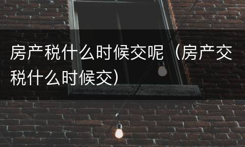 房产税什么时候交呢（房产交税什么时候交）
