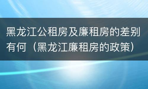 黑龙江公租房及廉租房的差别有何（黑龙江廉租房的政策）