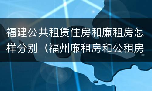 福建公共租赁住房和廉租房怎样分别（福州廉租房和公租房的区别）