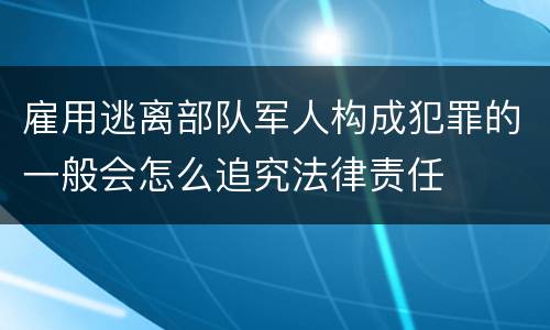 雇用逃离部队军人构成犯罪的一般会怎么追究法律责任