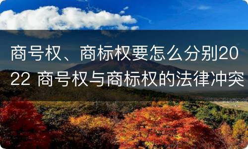 商号权、商标权要怎么分别2022 商号权与商标权的法律冲突与解决