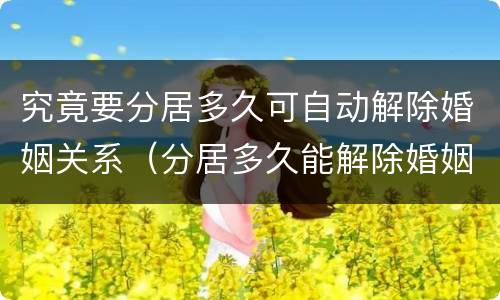 究竟要分居多久可自动解除婚姻关系（分居多久能解除婚姻关系）