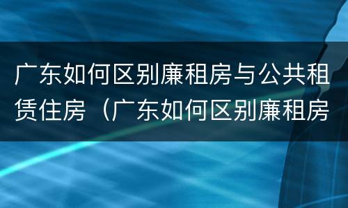 广东如何区别廉租房与公共租赁住房（广东如何区别廉租房与公共租赁住房的关系）