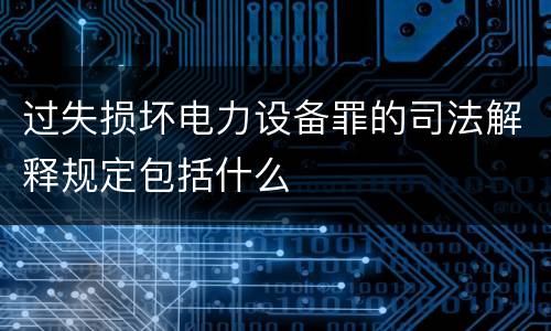 过失损坏电力设备罪的司法解释规定包括什么
