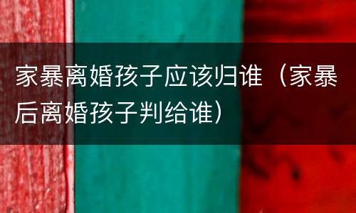 家暴离婚孩子应该归谁（家暴后离婚孩子判给谁）