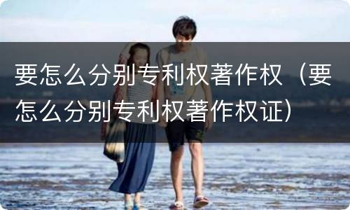 要怎么分别专利权著作权（要怎么分别专利权著作权证）
