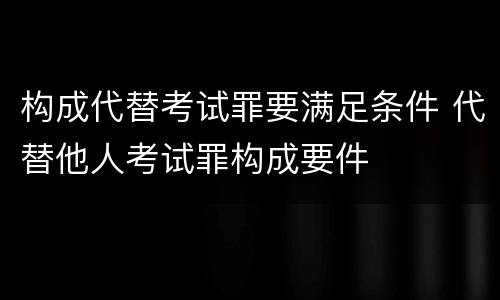 构成代替考试罪要满足条件 代替他人考试罪构成要件