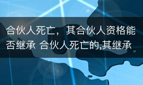 合伙人死亡，其合伙人资格能否继承 合伙人死亡的,其继承人取得合伙人资格