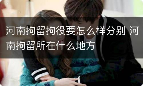 河南拘留拘役要怎么样分别 河南拘留所在什么地方