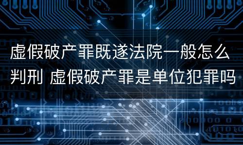 虚假破产罪既遂法院一般怎么判刑 虚假破产罪是单位犯罪吗