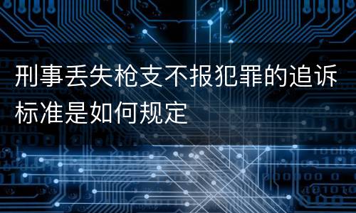 刑事丢失枪支不报犯罪的追诉标准是如何规定