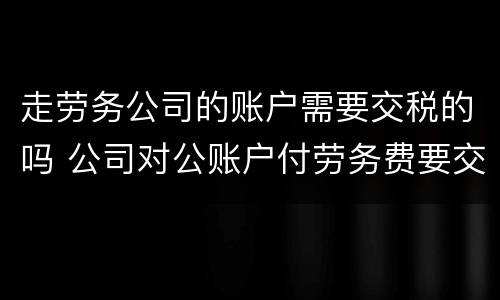 走劳务公司的账户需要交税的吗 公司对公账户付劳务费要交税吗