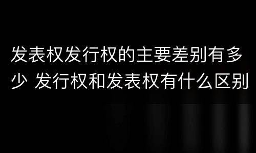 发表权发行权的主要差别有多少 发行权和发表权有什么区别
