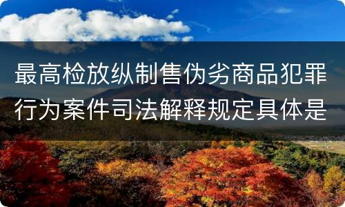 最高检放纵制售伪劣商品犯罪行为案件司法解释规定具体是什么内容