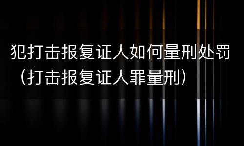 犯打击报复证人如何量刑处罚（打击报复证人罪量刑）