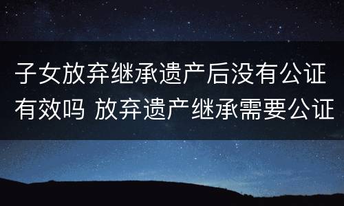 子女放弃继承遗产后没有公证有效吗 放弃遗产继承需要公证吗?