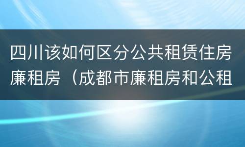 四川该如何区分公共租赁住房廉租房（成都市廉租房和公租房的区别）