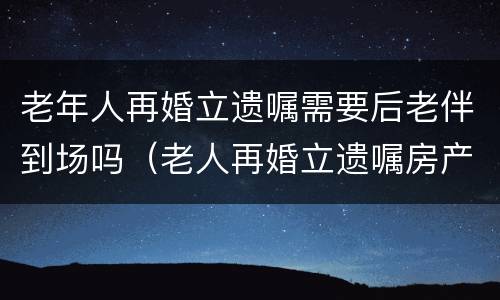 老年人再婚立遗嘱需要后老伴到场吗（老人再婚立遗嘱房产给后老伴）