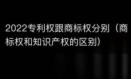 2022专利权跟商标权分别（商标权和知识产权的区别）