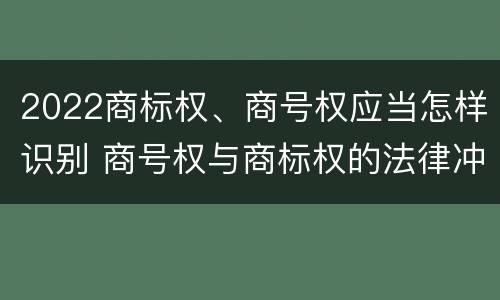 2022商标权、商号权应当怎样识别 商号权与商标权的法律冲突与解决