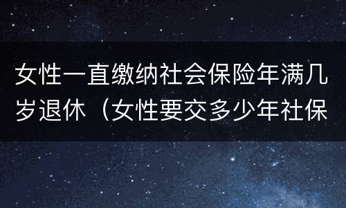 女性一直缴纳社会保险年满几岁退休（女性要交多少年社保才能享受社保报销）