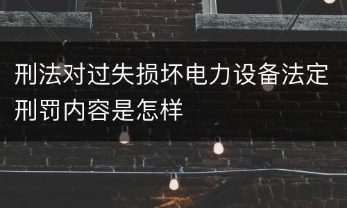 刑法对过失损坏电力设备法定刑罚内容是怎样