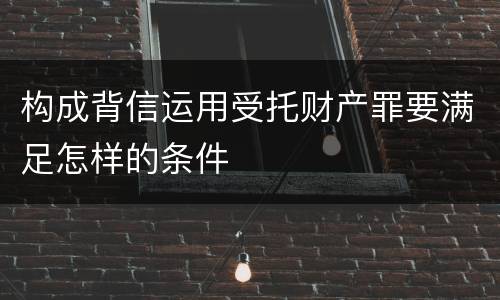 构成背信运用受托财产罪要满足怎样的条件