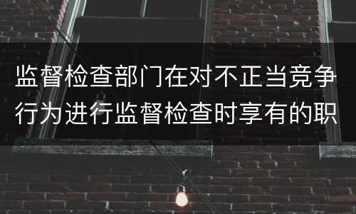 监督检查部门在对不正当竞争行为进行监督检查时享有的职权是什么