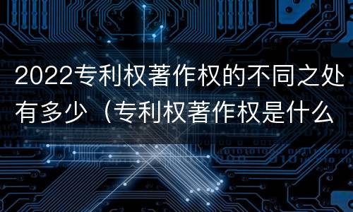 2022专利权著作权的不同之处有多少（专利权著作权是什么意思）
