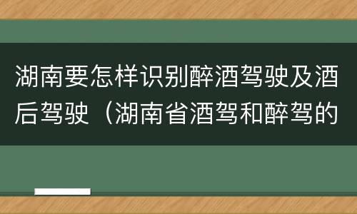 湖南要怎样识别醉酒驾驶及酒后驾驶（湖南省酒驾和醉驾的酒精度标准）
