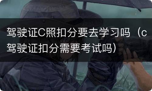 驾驶证C照扣分要去学习吗（c驾驶证扣分需要考试吗）