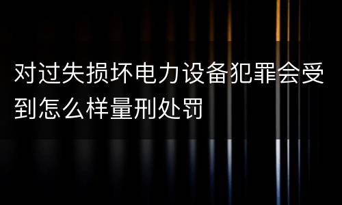 对过失损坏电力设备犯罪会受到怎么样量刑处罚