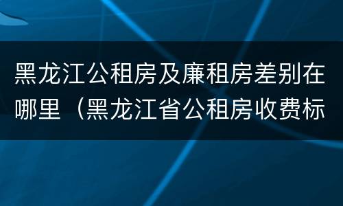 黑龙江公租房及廉租房差别在哪里（黑龙江省公租房收费标准）