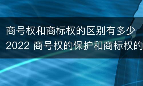 商号权和商标权的区别有多少2022 商号权的保护和商标权的保护一样是全国性范围的