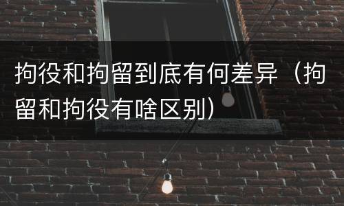 拘役和拘留到底有何差异（拘留和拘役有啥区别）