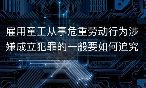 雇用童工从事危重劳动行为涉嫌成立犯罪的一般要如何追究法律责任