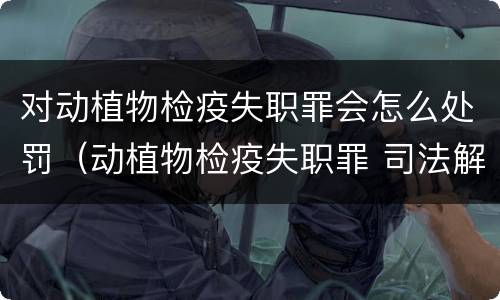 对动植物检疫失职罪会怎么处罚（动植物检疫失职罪 司法解释）