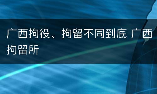 广西拘役、拘留不同到底 广西拘留所